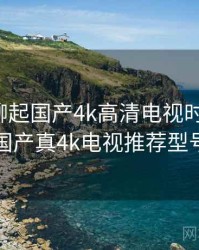 和朋友聊起国产4k高清电视时的趣事，国产真4k电视推荐型号