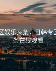 日韩专区娱乐头条，日韩专区娱乐头条在线观看