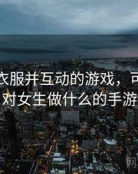 可脱卸衣服并互动的游戏，可以随便对女生做什么的手游