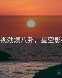星空影视劲爆八卦，星空影视2020