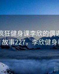 那次和疯狂健身课李欣的偶遇让我难忘 · 故事227，李欣健身教练