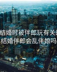 一次和结婚时被伴郎玩有关的误会，结婚伴郎会乱伴娘吗