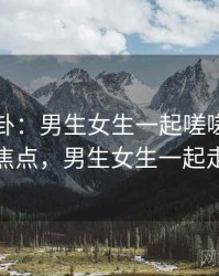 娱乐八卦：男生女生一起嗟嗟嗟成了焦点，男生女生一起走