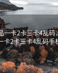 日产精品一卡2卡三卡4乱码，日产精品一卡2卡三卡4乱码手机版