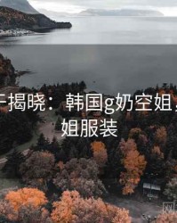 真相终于揭晓：韩国g奶空姐，韩国空姐服装