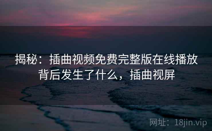 揭秘：插曲视频免费完整版在线播放背后发生了什么，插曲视屏