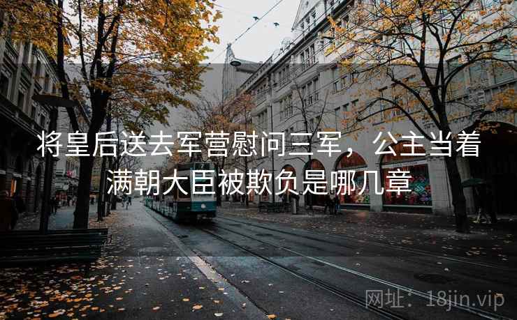 将皇后送去军营慰问三军,公主当着满朝大臣被欺负是哪几章 将皇后送去军营慰问三军,公主当着满朝大臣被欺负是哪几章