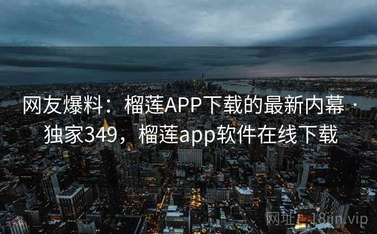 网友爆料：榴莲APP下载的最新内幕 · 独家349，榴莲app软件在线下载