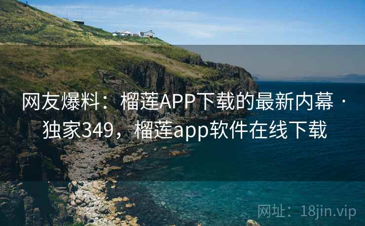 网友爆料：榴莲APP下载的最新内幕 · 独家349，榴莲app软件在线下载