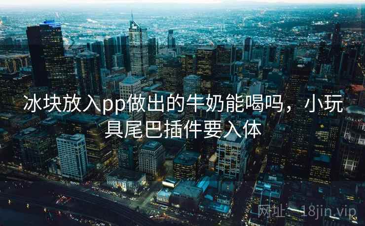 冰块放入pp做出的牛奶能喝吗，小玩具尾巴插件要入体