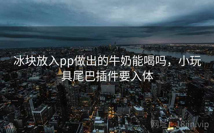 冰块放入pp做出的牛奶能喝吗，小玩具尾巴插件要入体