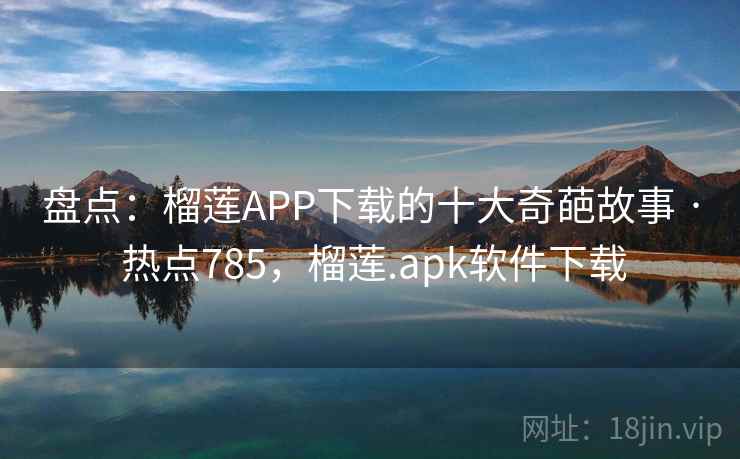 盘点：榴莲APP下载的十大奇葩故事 · 热点785，榴莲.apk软件下载
