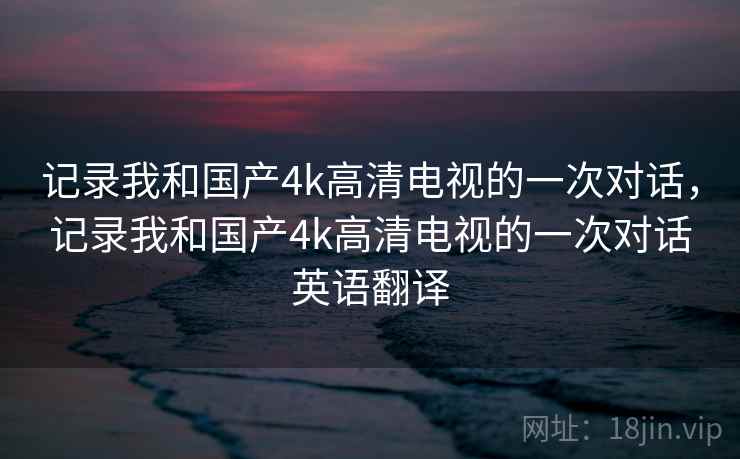 记录我和国产4k高清电视的一次对话，记录我和国产4k高清电视的一次对话英语翻译