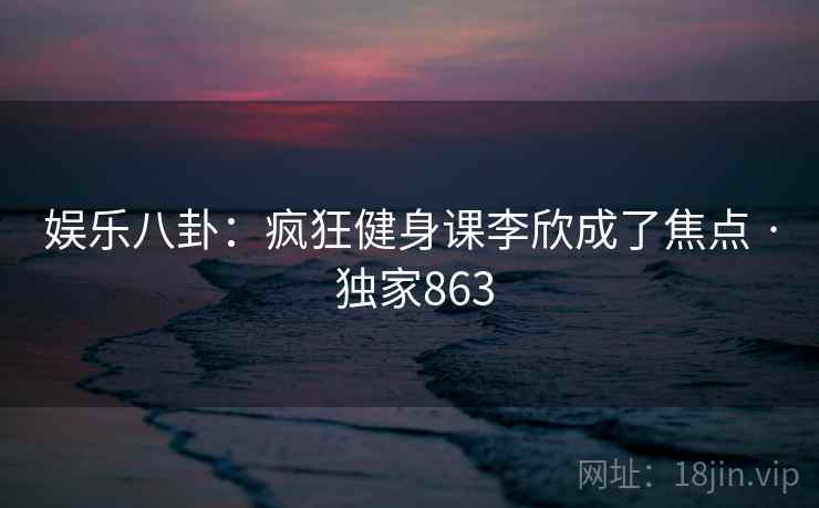 娱乐八卦：疯狂健身课李欣成了焦点 · 独家863