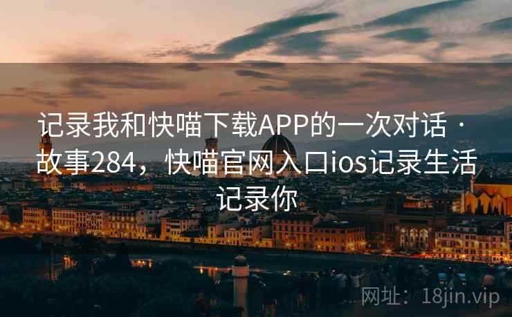 记录我和快喵下载APP的一次对话 · 故事284，快喵官网入口ios记录生活记录你