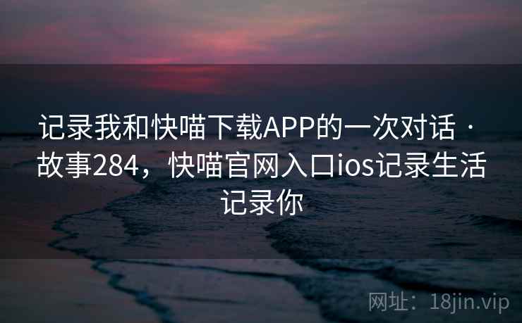 记录我和快喵下载APP的一次对话 · 故事284，快喵官网入口ios记录生活记录你