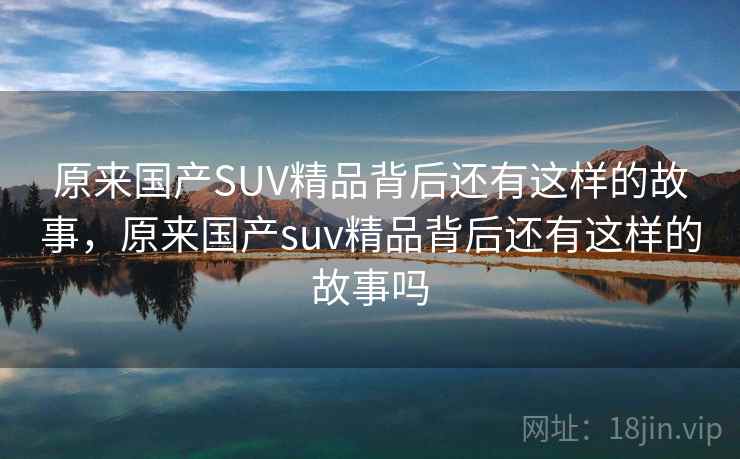 原来国产SUV精品背后还有这样的故事,原来国产suv精品背后还有这样的故事吗 原来国产SUV精品背后还有这样的故事,原来国产suv精品背后还有这样的故事吗