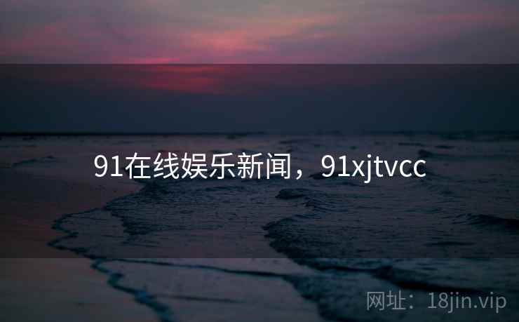 91在线娱乐新闻，91xjtvcc
