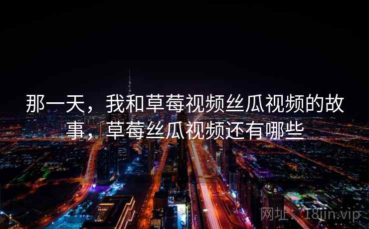 那一天，我和草莓视频丝瓜视频的故事，草莓丝瓜视频还有哪些