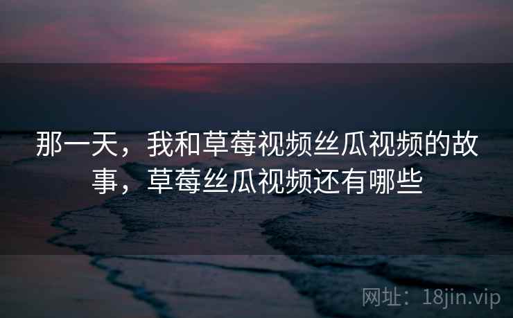 那一天，我和草莓视频丝瓜视频的故事，草莓丝瓜视频还有哪些