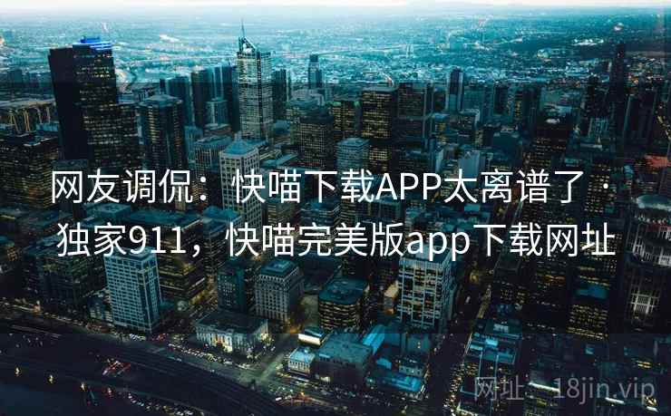 网友调侃:快喵下载APP太离谱了 · 独家911,快喵完美版app下载网址 网友调侃:快喵下载APP太离谱了 · 独家911,快喵完美版app下载网址