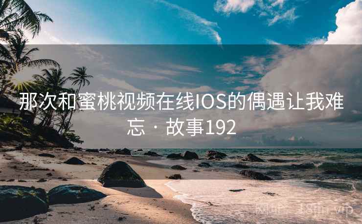 那次和蜜桃视频在线IOS的偶遇让我难忘 · 故事192