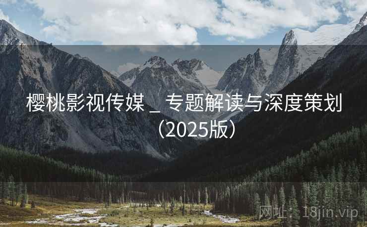 樱桃影视传媒 _ 专题解读与深度策划(2025版) 樱桃影视传媒 _ 专题解读与深度策划(2025版)
