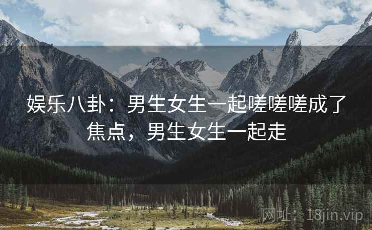 娱乐八卦：男生女生一起嗟嗟嗟成了焦点，男生女生一起走