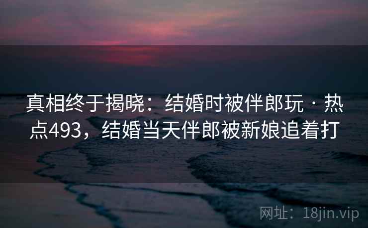 真相终于揭晓：结婚时被伴郎玩 · 热点493，结婚当天伴郎被新娘追着打