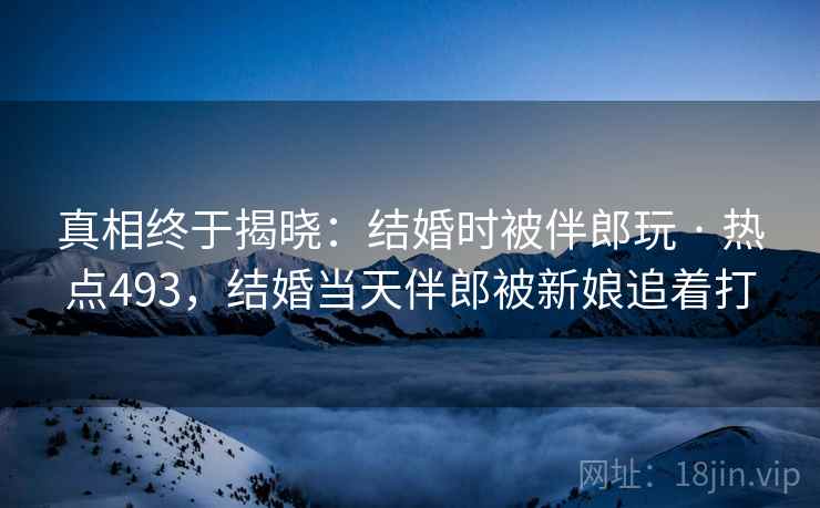 真相终于揭晓：结婚时被伴郎玩 · 热点493，结婚当天伴郎被新娘追着打