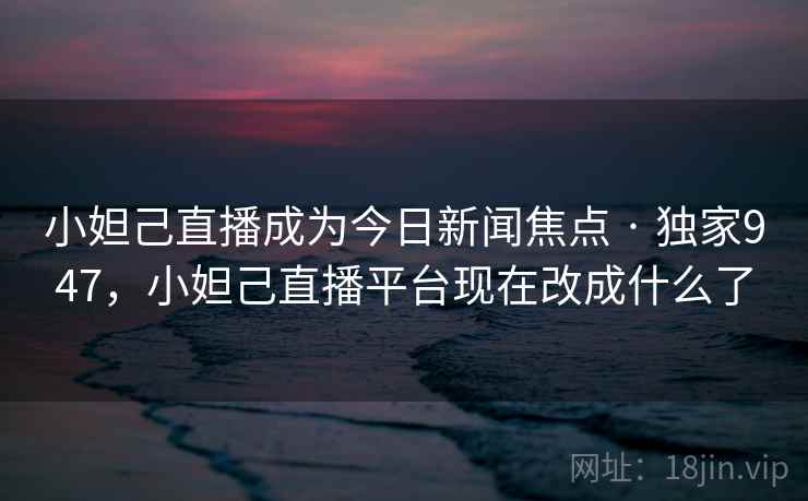 小妲己直播成为今日新闻焦点 · 独家947，小妲己直播平台现在改成什么了