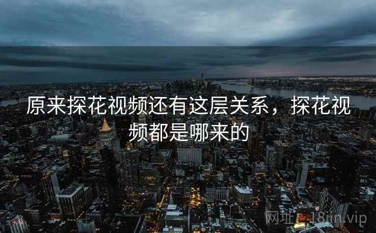 原来探花视频还有这层关系，探花视频都是哪来的