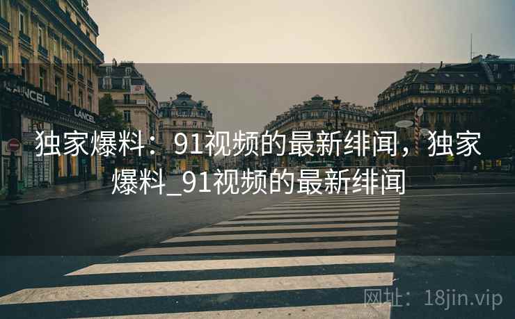 独家爆料：91视频的最新绯闻，独家爆料_91视频的最新绯闻