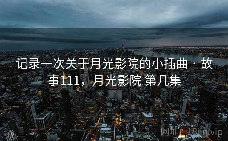 记录一次关于月光影院的小插曲 · 故事111，月光影院 第几集
