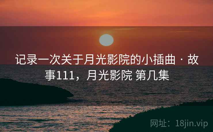 记录一次关于月光影院的小插曲 · 故事111，月光影院 第几集