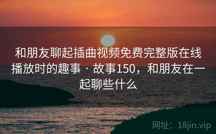 和朋友聊起插曲视频免费完整版在线播放时的趣事 · 故事150,和朋友在一起聊些什么 和朋友聊起插曲视频免费完整版在线播放时的趣事 · 故事150,和朋友在一起聊些什么