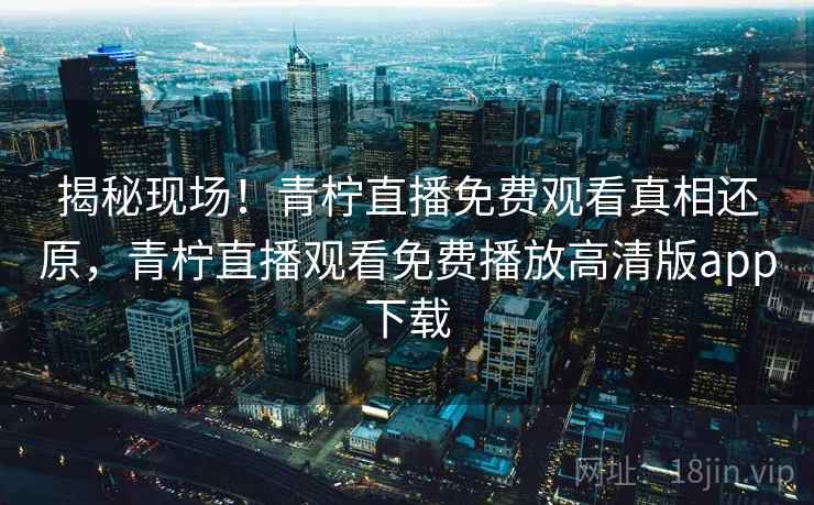 揭秘现场!青柠直播免费观看真相还原,青柠直播观看免费播放高清版app下载 揭秘现场!青柠直播免费观看真相还原,青柠直播观看免费播放高清版app下载
