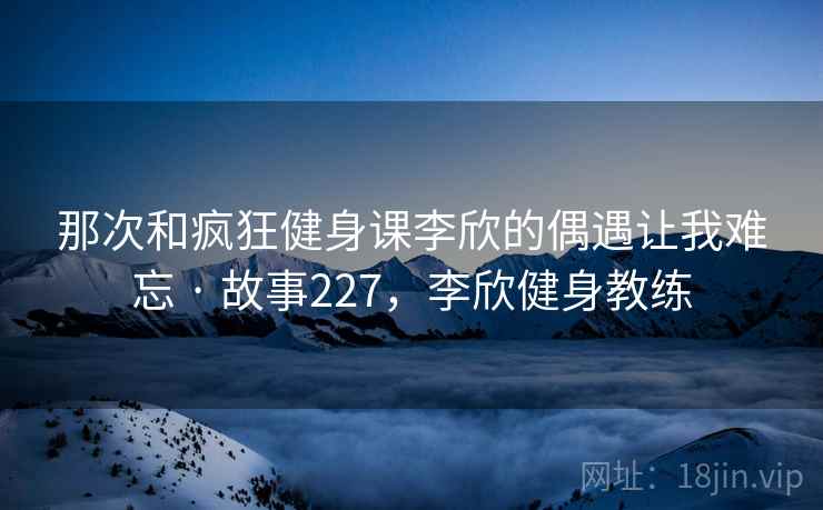 那次和疯狂健身课李欣的偶遇让我难忘 · 故事227，李欣健身教练